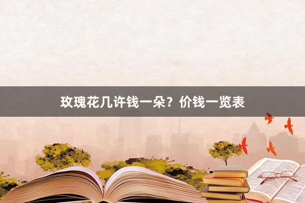 玫瑰花几许钱一朵？价钱一览表