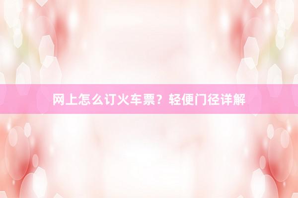 网上怎么订火车票？轻便门径详解